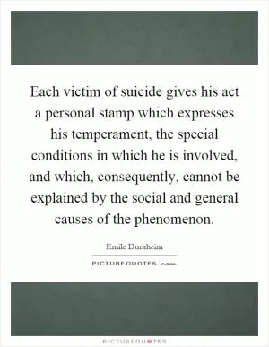 Each victim of suicide gives his act a personal stamp which expresses his temperament, the special conditions in which he is involved, and which, consequently, cannot be explained by the social and general causes of the phenomenon Picture Quote #1