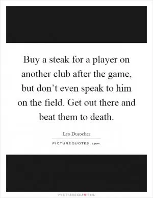 Buy a steak for a player on another club after the game, but don’t even speak to him on the field. Get out there and beat them to death Picture Quote #1