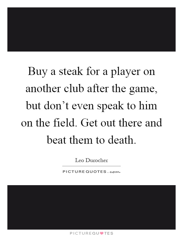 Buy a steak for a player on another club after the game, but don't even speak to him on the field. Get out there and beat them to death Picture Quote #1