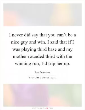 I never did say that you can’t be a nice guy and win. I said that if I was playing third base and my mother rounded third with the winning run, I’d trip her up Picture Quote #1
