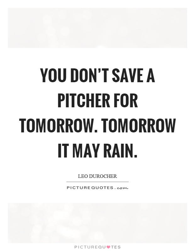 You don't save a pitcher for tomorrow. Tomorrow it may rain Picture Quote #1