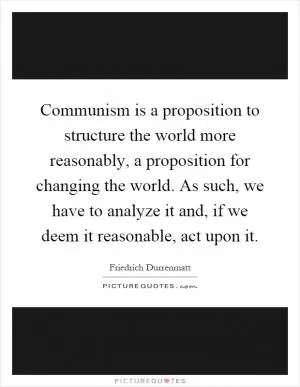 Communism is a proposition to structure the world more reasonably, a proposition for changing the world. As such, we have to analyze it and, if we deem it reasonable, act upon it Picture Quote #1