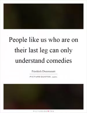 People like us who are on their last leg can only understand comedies Picture Quote #1