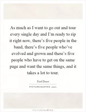 As much as I want to go out and tour every single day and I’m ready to rip it right now, there’s five people in the band, there’s five people who’ve evolved and grown and there’s five people who have to get on the same page and want the same things, and it takes a lot to tour Picture Quote #1