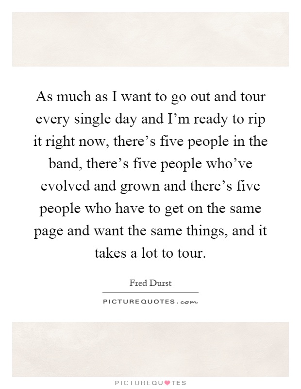 As much as I want to go out and tour every single day and I'm ready to rip it right now, there's five people in the band, there's five people who've evolved and grown and there's five people who have to get on the same page and want the same things, and it takes a lot to tour Picture Quote #1