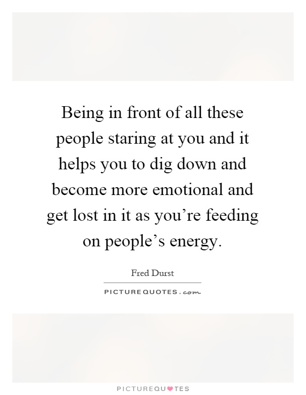 Being in front of all these people staring at you and it helps you to dig down and become more emotional and get lost in it as you're feeding on people's energy Picture Quote #1