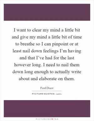 I want to clear my mind a little bit and give my mind a little bit of time to breathe so I can pinpoint or at least nail down feelings I’m having and that I’ve had for the last however long. I need to nail them down long enough to actually write about and elaborate on them Picture Quote #1