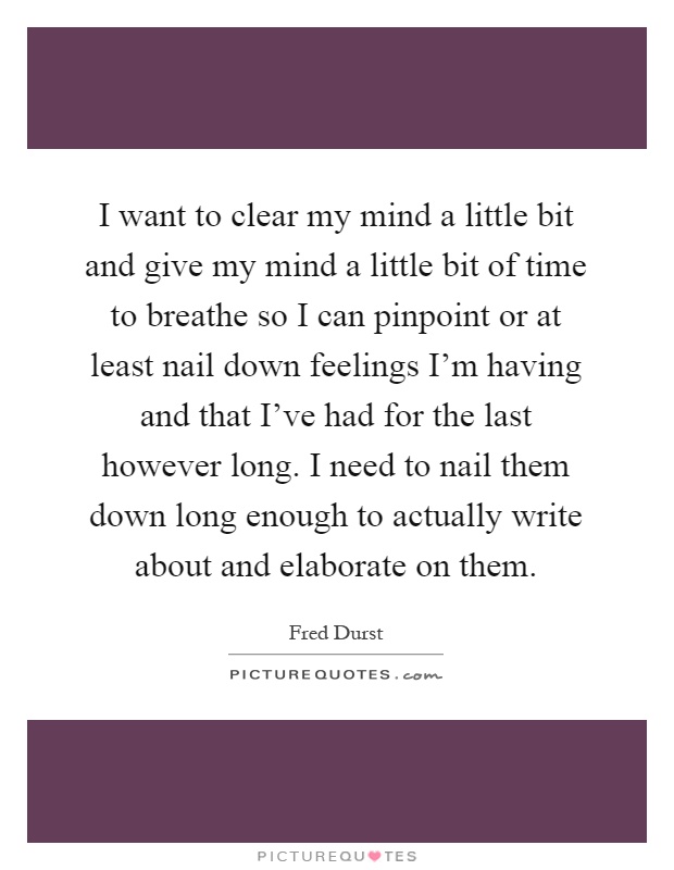 I want to clear my mind a little bit and give my mind a little bit of time to breathe so I can pinpoint or at least nail down feelings I'm having and that I've had for the last however long. I need to nail them down long enough to actually write about and elaborate on them Picture Quote #1