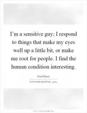 I’m a sensitive guy; I respond to things that make my eyes well up a little bit, or make me root for people. I find the human condition interesting Picture Quote #1
