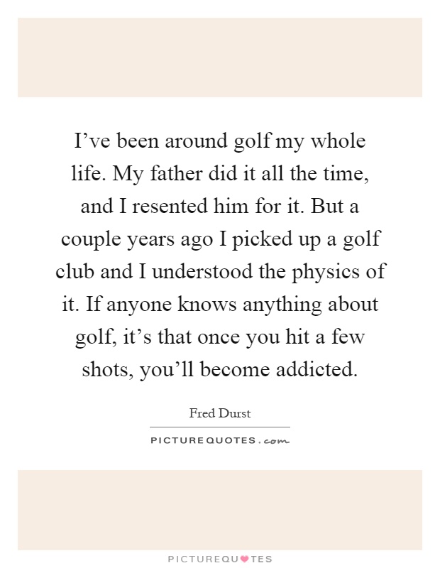 I've been around golf my whole life. My father did it all the time, and I resented him for it. But a couple years ago I picked up a golf club and I understood the physics of it. If anyone knows anything about golf, it's that once you hit a few shots, you'll become addicted Picture Quote #1