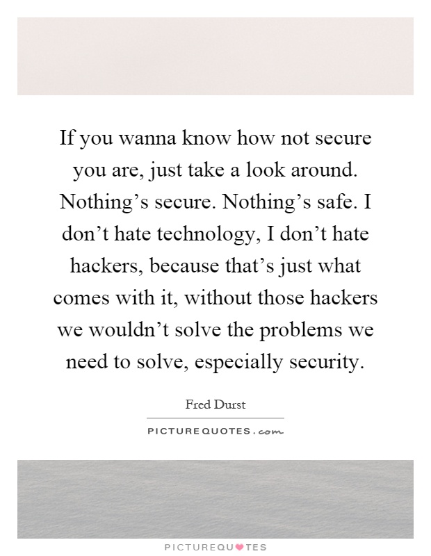 If you wanna know how not secure you are, just take a look around. Nothing's secure. Nothing's safe. I don't hate technology, I don't hate hackers, because that's just what comes with it, without those hackers we wouldn't solve the problems we need to solve, especially security Picture Quote #1
