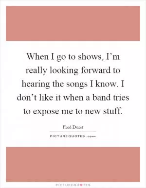 When I go to shows, I’m really looking forward to hearing the songs I know. I don’t like it when a band tries to expose me to new stuff Picture Quote #1