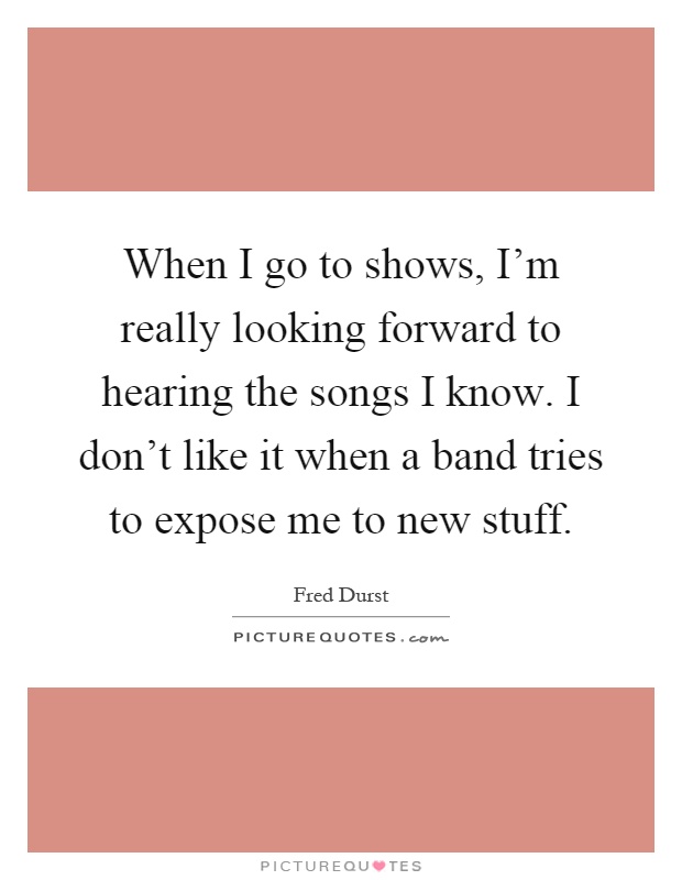 When I go to shows, I'm really looking forward to hearing the songs I know. I don't like it when a band tries to expose me to new stuff Picture Quote #1