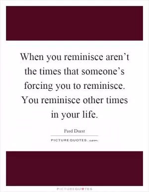 When you reminisce aren’t the times that someone’s forcing you to reminisce. You reminisce other times in your life Picture Quote #1