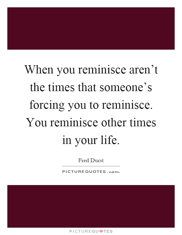 When you reminisce aren't the times that someone's forcing you to reminisce. You reminisce other times in your life Picture Quote #1