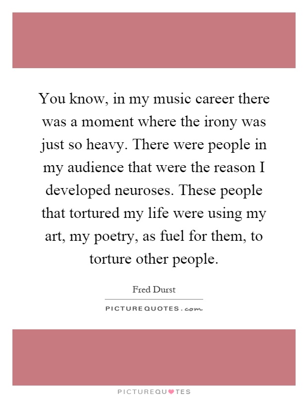 You know, in my music career there was a moment where the irony was just so heavy. There were people in my audience that were the reason I developed neuroses. These people that tortured my life were using my art, my poetry, as fuel for them, to torture other people Picture Quote #1