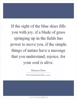 If the sight of the blue skies fills you with joy, if a blade of grass springing up in the fields has power to move you, if the simple things of nature have a message that you understand, rejoice, for your soul is alive Picture Quote #1