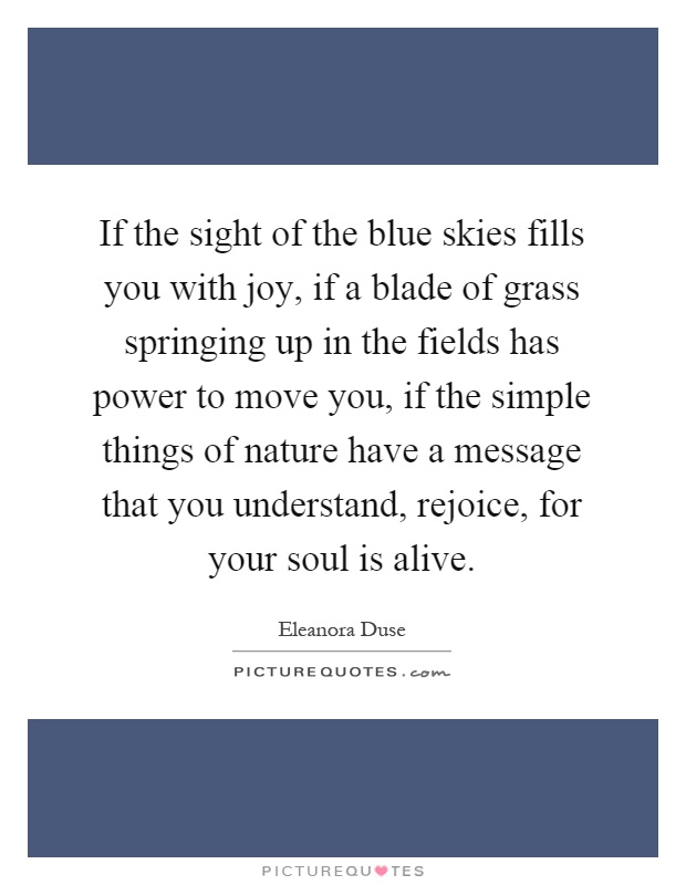 If the sight of the blue skies fills you with joy, if a blade of grass springing up in the fields has power to move you, if the simple things of nature have a message that you understand, rejoice, for your soul is alive Picture Quote #1