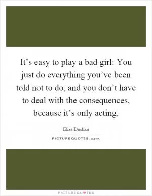 It’s easy to play a bad girl: You just do everything you’ve been told not to do, and you don’t have to deal with the consequences, because it’s only acting Picture Quote #1