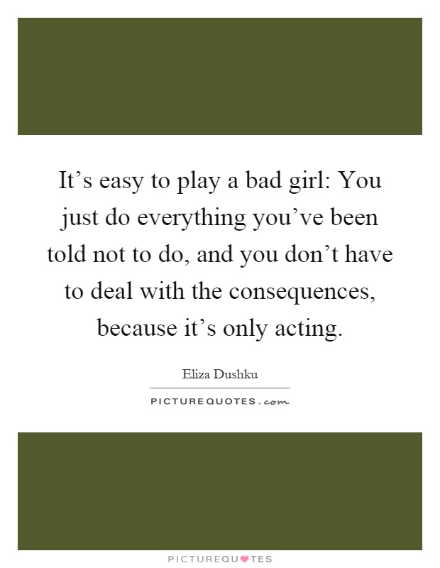 It's easy to play a bad girl: You just do everything you've been told not to do, and you don't have to deal with the consequences, because it's only acting Picture Quote #1