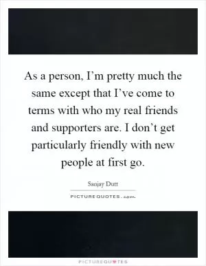 As a person, I’m pretty much the same except that I’ve come to terms with who my real friends and supporters are. I don’t get particularly friendly with new people at first go Picture Quote #1