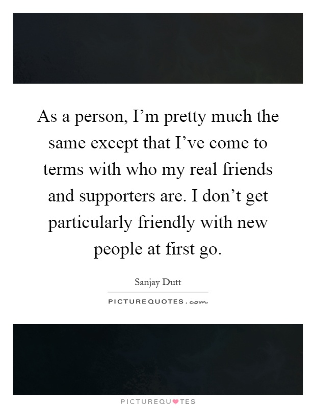 As a person, I'm pretty much the same except that I've come to terms with who my real friends and supporters are. I don't get particularly friendly with new people at first go Picture Quote #1