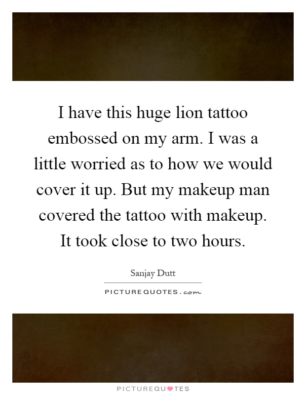 I have this huge lion tattoo embossed on my arm. I was a little worried as to how we would cover it up. But my makeup man covered the tattoo with makeup. It took close to two hours Picture Quote #1