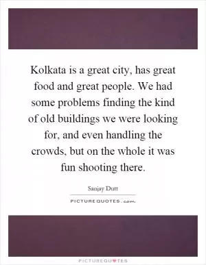 Kolkata is a great city, has great food and great people. We had some problems finding the kind of old buildings we were looking for, and even handling the crowds, but on the whole it was fun shooting there Picture Quote #1