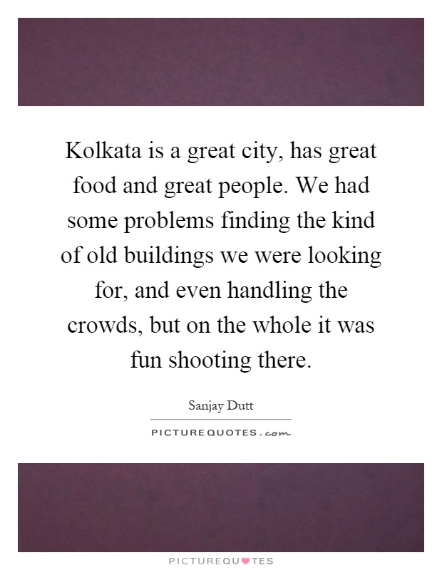 Kolkata is a great city, has great food and great people. We had some problems finding the kind of old buildings we were looking for, and even handling the crowds, but on the whole it was fun shooting there Picture Quote #1