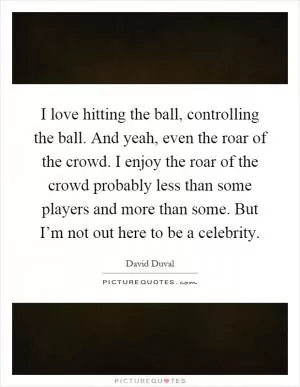 I love hitting the ball, controlling the ball. And yeah, even the roar of the crowd. I enjoy the roar of the crowd probably less than some players and more than some. But I’m not out here to be a celebrity Picture Quote #1