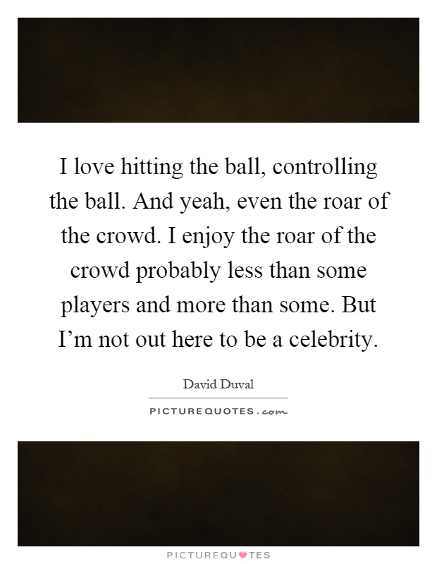 I love hitting the ball, controlling the ball. And yeah, even the roar of the crowd. I enjoy the roar of the crowd probably less than some players and more than some. But I'm not out here to be a celebrity Picture Quote #1