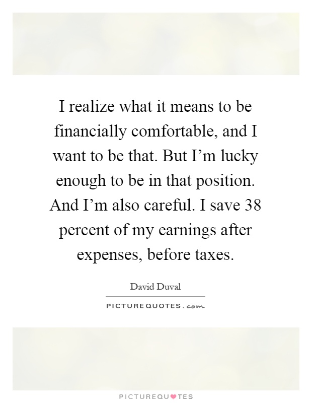 I realize what it means to be financially comfortable, and I want to be that. But I'm lucky enough to be in that position. And I'm also careful. I save 38 percent of my earnings after expenses, before taxes Picture Quote #1