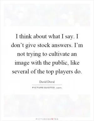 I think about what I say. I don’t give stock answers. I’m not trying to cultivate an image with the public, like several of the top players do Picture Quote #1