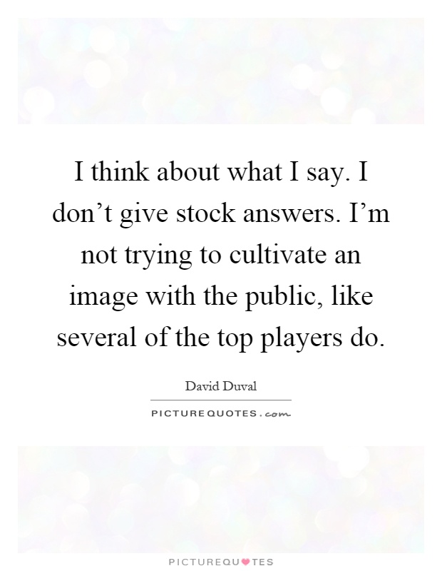 I think about what I say. I don't give stock answers. I'm not trying to cultivate an image with the public, like several of the top players do Picture Quote #1