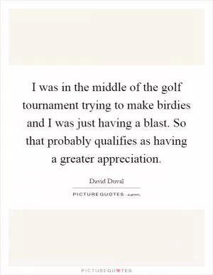 I was in the middle of the golf tournament trying to make birdies and I was just having a blast. So that probably qualifies as having a greater appreciation Picture Quote #1