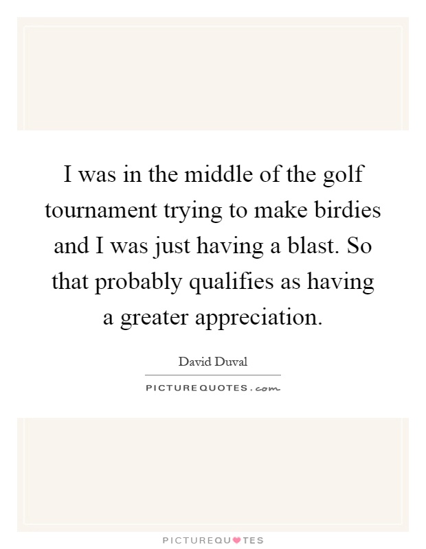 I was in the middle of the golf tournament trying to make birdies and I was just having a blast. So that probably qualifies as having a greater appreciation Picture Quote #1