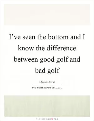 I’ve seen the bottom and I know the difference between good golf and bad golf Picture Quote #1