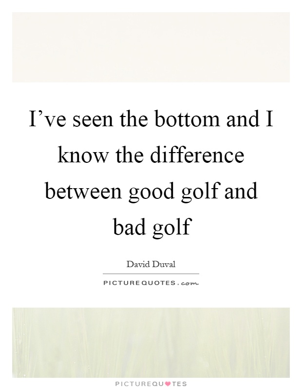 I've seen the bottom and I know the difference between good golf and bad golf Picture Quote #1