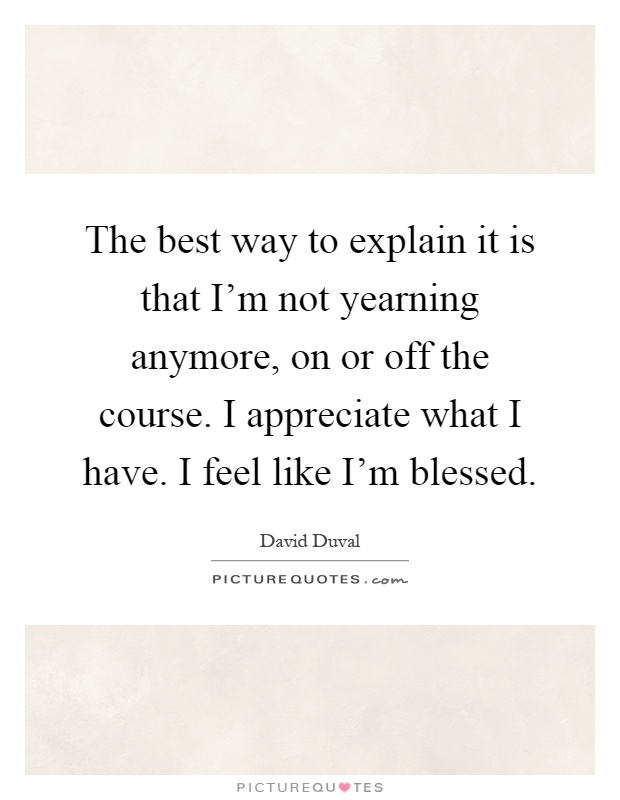 The best way to explain it is that I'm not yearning anymore, on or off the course. I appreciate what I have. I feel like I'm blessed Picture Quote #1