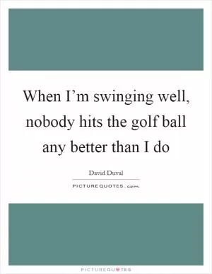 When I’m swinging well, nobody hits the golf ball any better than I do Picture Quote #1