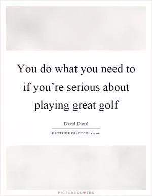 You do what you need to if you’re serious about playing great golf Picture Quote #1