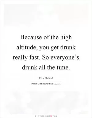 Because of the high altitude, you get drunk really fast. So everyone’s drunk all the time Picture Quote #1