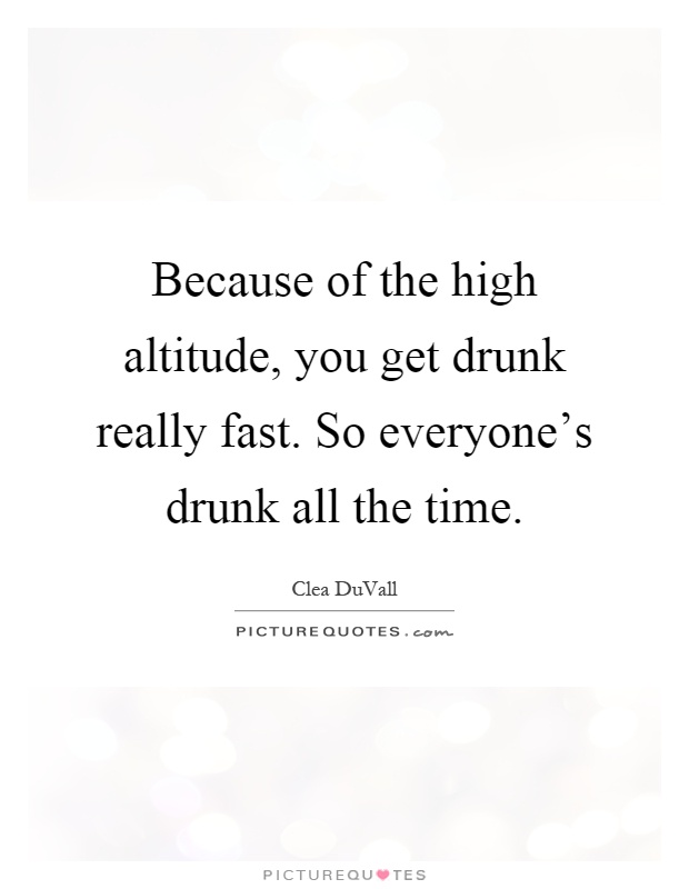 Because of the high altitude, you get drunk really fast. So everyone's drunk all the time Picture Quote #1
