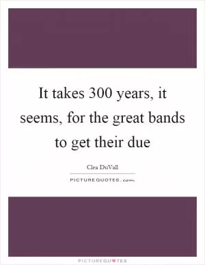 It takes 300 years, it seems, for the great bands to get their due Picture Quote #1