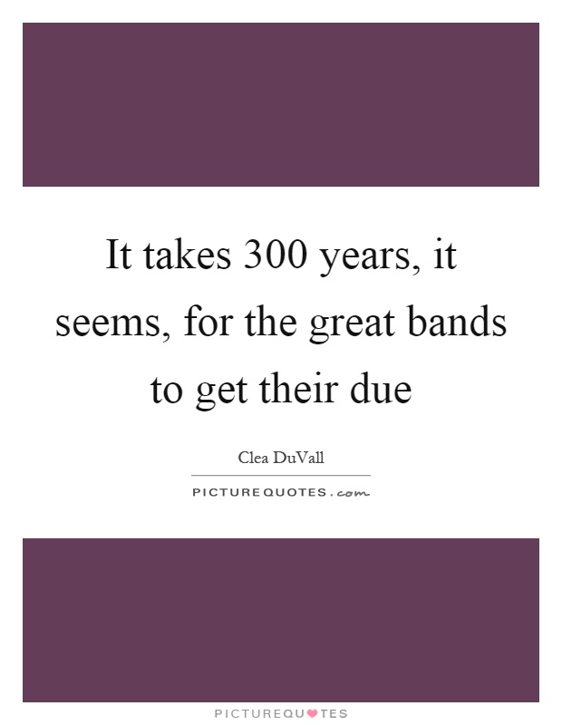 It takes 300 years, it seems, for the great bands to get their due Picture Quote #1