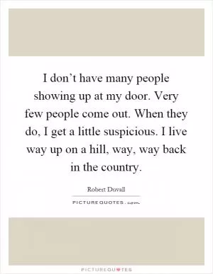 I don’t have many people showing up at my door. Very few people come out. When they do, I get a little suspicious. I live way up on a hill, way, way back in the country Picture Quote #1