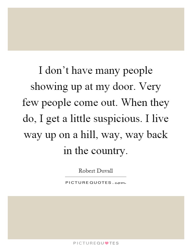 I don't have many people showing up at my door. Very few people come out. When they do, I get a little suspicious. I live way up on a hill, way, way back in the country Picture Quote #1