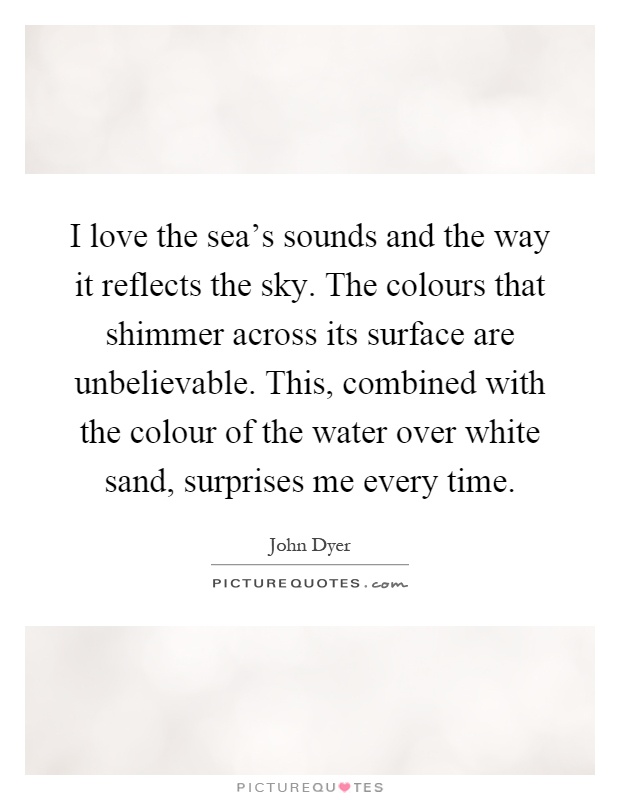I love the sea's sounds and the way it reflects the sky. The colours that shimmer across its surface are unbelievable. This, combined with the colour of the water over white sand, surprises me every time Picture Quote #1
