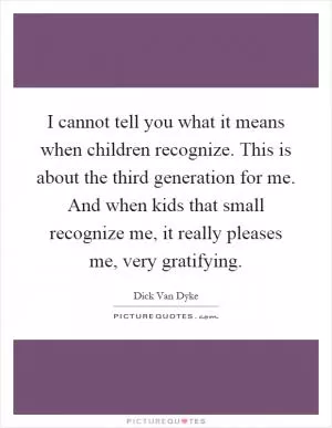 I cannot tell you what it means when children recognize. This is about the third generation for me. And when kids that small recognize me, it really pleases me, very gratifying Picture Quote #1