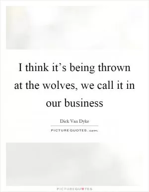 I think it’s being thrown at the wolves, we call it in our business Picture Quote #1